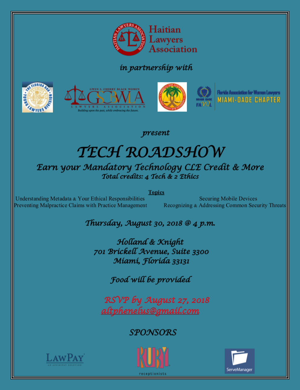 Haitian Lawyers Association in partnership with the GSCBWLA and Miami Dade FAWL chapter present Tech Roadshow Earn your mandatory technology CLE credit and more. Total Credits: 4 Tech & 2 Ethics, Topics include understanding Metadata & Your Ethcial Responsibilities, Preventing Malpractice Claims with Practice Management, Securing Mobile Devices, Recognizing & Addressing Common Security Threats; August 31, 2018, 4-8pm, Holland & Knight, 701 Brickell Avenue, Suite 330, Miami, Florida 33131. Food will be provided. RSVP by August 27, 2018 to altphenelus@gmail.com. Sponsors include LawPay, Ruby Receptionists, ServeManager