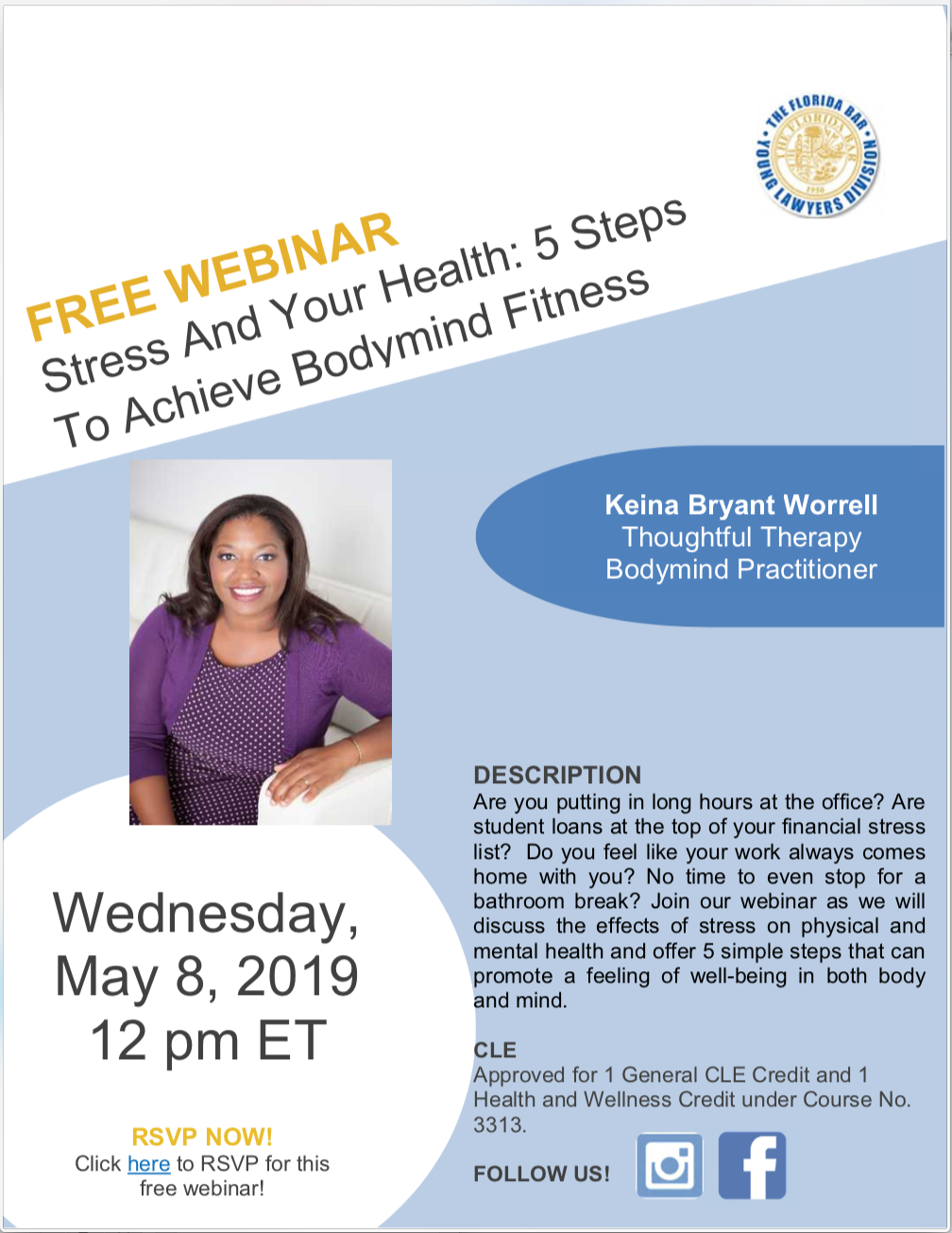 Free Webinar: Stress and Your Health: 5 Steps to Achieve Bodymind Fitness, Wednesday, May 8, 2019 12 pm ET, Keina Bryant Worrell Thoughtful Therapy Bodymind Practitioner, DESCRIPTION Are you putting in long hours at the office? Are student loans at the top of your financial stress list? Do you feel like your work always comes home with you? No time to even stop for a bathroom break? Join our webinar as we will discuss the effects of stress on physical and mental health and offer 5 simple steps that can promote a feeling of well-being in both body and mind. CLE Approved for 1 General CLE Credit