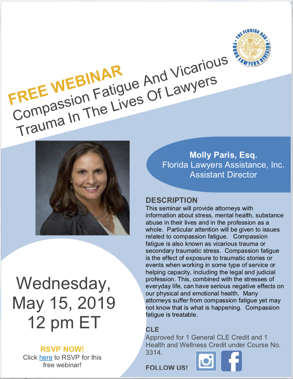 Free Webinar: Compassion Fatigue and Vacarious Trauma in the Lives of Lawyers, Wednesday, May 15, 2019 12 pm ET, Molly Paris, Esq. Florida Lawyers Assistance, Inc. Assistant Director, DESCRIPTION This seminar will provide attorneys with information about stress, mental health, substance abuse in their lives and in the profession as a whole. Particular attention will be given to issues related to compassion fatigue. Compassion fatigue is also known as vicarious trauma or secondary traumatic stress. Compassion fatigue is the effect of exposure to traumatic stories or events when working in some type of service or helping capacity, including the legal and judicial profession. This, combined with the stresses of everyday life, can have serious negative effects on our physical and emotional health. Many attorneys suffer from compassion fatigue yet may not know that is what is happening. Compassion fatigue is treatable. CLE Approved for 1 General CLE Credit.