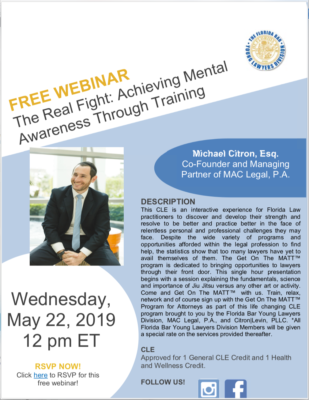Wednesday, May 22, 2019 @ 12pm EST. Free Webinar: The Real Fight: Achieving Mental Wellness Through Training, Michael Citron, Esq. Co-Founder and Managing Partner of MAC Legal, P.A., DESCRIPTION This CLE is an interactive experience for Florida Law practitioners to discover and develop their strength and resolve to be better and practice better in the face of relentless personal and professional challenges they may face. Despite the wide variety of programs and opportunities afforded within the legal profession to find help, the statistics show that too many lawyers have yet to avail themselves of them. The Get On The MATT™ program is dedicated to bringing opportunities to lawyers through their front door. This single hour presentation begins with a session explaining the fundamentals, science and importance of Jiu Jitsu versus any other art or activity. Come and Get On The MATT™ with us. Train, relax, network and of course sign up with the Get On The MATT™ Program for Attorneys as part of this life changing CLE program brought to you by the Florida Bar Young Lawyers Division, MAC Legal, P.A., and Citron|Levin, PLLC. *All Florida Bar Young Lawyers Division Members will be given a special rate on the services provided thereafter. CLE Approved for 1 General CLE Credit and 1 Health and Wellness Credit. RSVP NOW! Click here to RSVP for this free webinar!