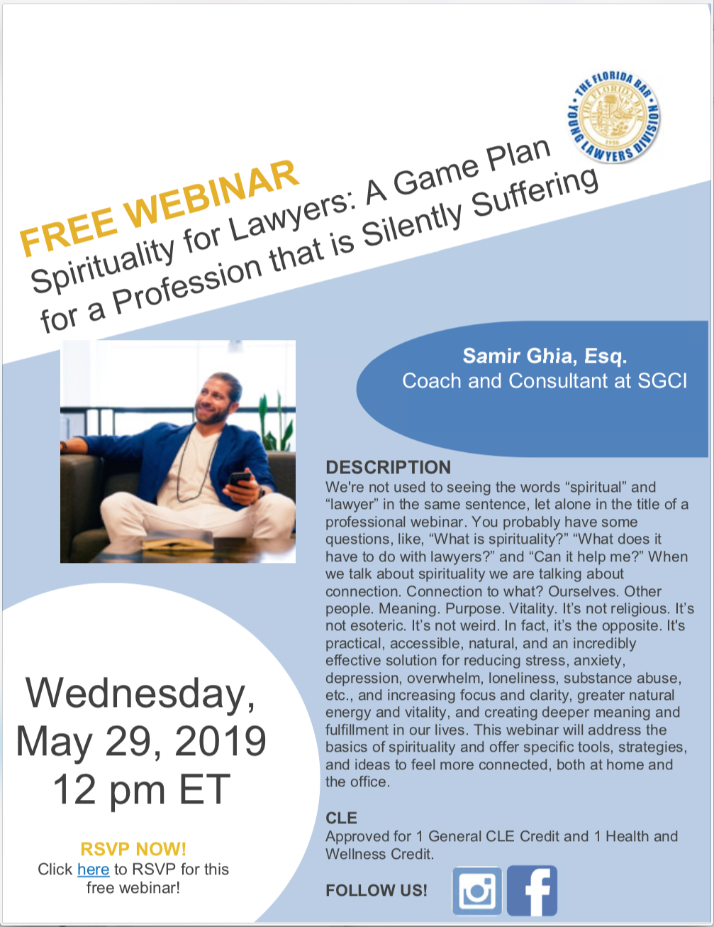 Wednesday, May 29, 2019, 12pm: Free Webinar, Spirituality for Lawyers: A Game Plan for a Profession that is Silently Suffering, Samir Ghia, Esq. Coach and Consultant at SGCI, DESCRIPTION We're not used to seeing the words “spiritual” and “lawyer” in the same sentence, let alone in the title of a professional webinar. You probably have some questions, like, “What is spirituality?” “What does it have to do with lawyers?” and “Can it help me?” When we talk about spirituality we are talking about connection. Connection to what? Ourselves. Other people. Meaning. Purpose. Vitality. It’s not religious. It’s not esoteric. It’s not weird. In fact, it’s the opposite. It's practical, accessible, natural, and an incredibly effective solution for reducing stress, anxiety, depression, overwhelm, loneliness, substance abuse, etc., and increasing focus and clarity, greater natural energy and vitality, and creating deeper meaning and fulfillment in our lives. This webinar will address the basics of spirituality and offer specific tools, strategies, and ideas to feel more connected, both at home and the office. CLE Approved for 1 General CLE Credit and 1 Health and Wellness Credit. RSVP NOW! Click here to RSVP for this free webinar!