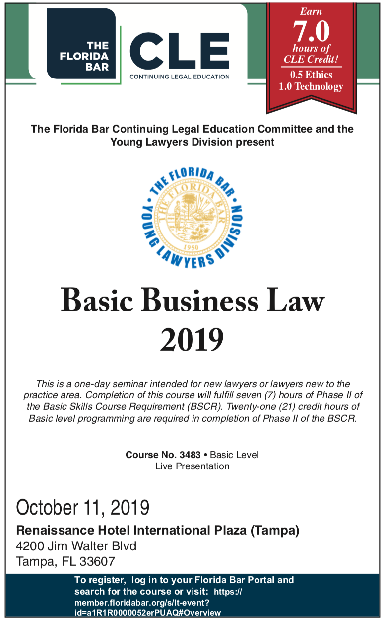 CLE: Basic Business Law 2019, This is a one-day seminar intended for new lawyers or lawyers new to the practice area. Completion of this course will fulfill seven (7) hours of Phase II of the Basic Skills Course Requirement (BSCR). Twenty-one (21) credit hours of Basic level programming are required in completion of Phase II of the BSCR. Course No. 3483 • Basic Level Live Presentation October 11, 2019 Renaissance Hotel International Plaza (Tampa) 4200 Jim Walter Blvd Tampa, FL 33607 To register, log in to your Florida Bar Portal and search for the course or visit: https:// member.floridabar.org/s/lt-event? id=a1R1R0000052erPUAQ#Overview 